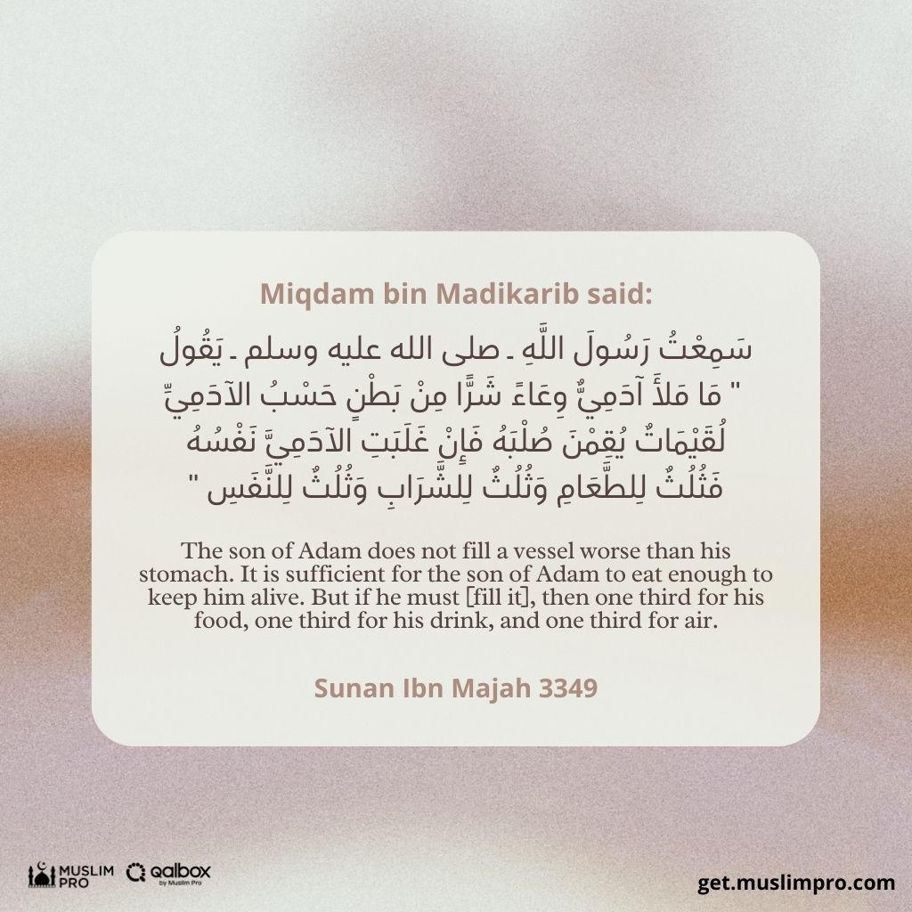 “I heard the Messenger of Allah (ﷺ) say: ‘A human being fills no worse vessel than his stomach. It is sufficient for a human being to eat a few mouthfuls to keep his spine straight. But if he must (fill it), then one third of food, one third for drink and one third for air.’” – Hadith Narrated by Imam Ibn Majah. 