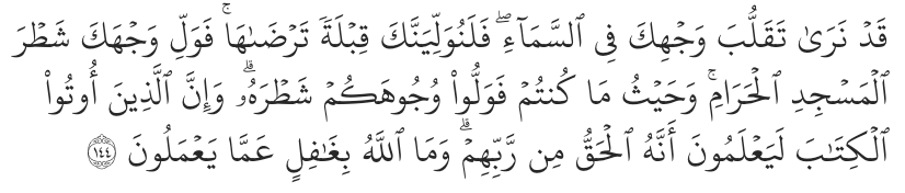 “Indeed, We see you ˹O Prophet˺ turning your face towards heaven. Now We will make you turn towards a direction ˹of prayer˺ that will please you. So turn your face towards the Sacred Mosque ˹in Mecca˺—wherever you are, turn your faces towards it. Those who were given the Scripture certainly know this to be the truth from their Lord. And Allah is never unaware of what they do.” – Al-Baqarah 2:144