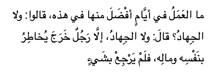 ما العَمَلُ في أيَّامٍ أفْضَلَ منها في هذه، قالوا: ولا الجِهادُ؟ قالَ: ولا الجِهادُ، إلَّا رَجُلٌ خَرَجَ يُخاطِرُ بنَفْسِه ومالِه، فلَمْ يَرْجِعْ بشَيءٍ