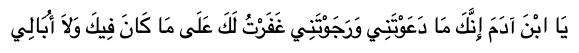 O son of Adam! I shall go on forgiving you so long as you pray to Me and hope for My forgiveness in spite of what you have done, and I do not care. [Hadith Narrated by Imam Al-Nawawi] 