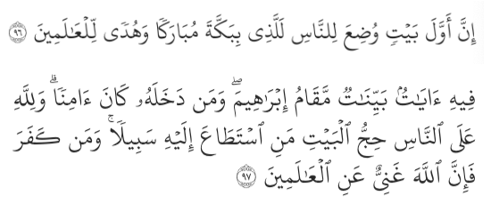 “Surely the first House ˹of worship˺ established for humanity is the one at Bakkah—a blessed sanctuary and a guide for ˹all˺ people. In it are clear signs and the standing-place of Abraham. Whoever enters it should be safe. Pilgrimage to this House is an obligation by Allah upon whoever is able among the people. And whoever disbelieves, then surely Allah is not in need of ˹any of His˺ creation.” (Ali ‘Imran 3:96-97)